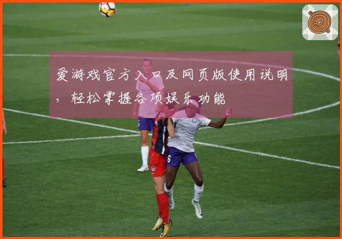 爱游戏官方入口及网页版使用说明，轻松掌握各项娱乐功能