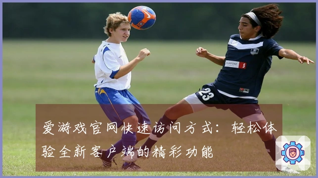爱游戏官网快速访问方式：轻松体验全新客户端的精彩功能